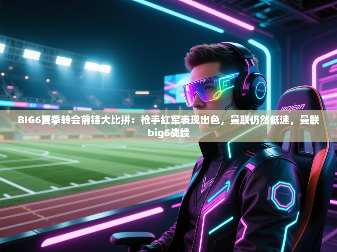 云开体育官网登录入口-BIG6夏季转会前锋大比拼：枪手红军表现出色，曼联仍然低迷，曼联big6战绩  第1张