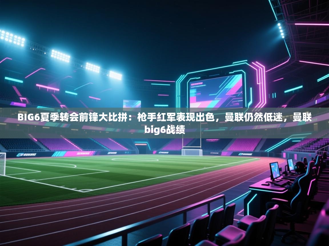 云开体育官网登录入口-BIG6夏季转会前锋大比拼：枪手红军表现出色，曼联仍然低迷，曼联big6战绩  第4张