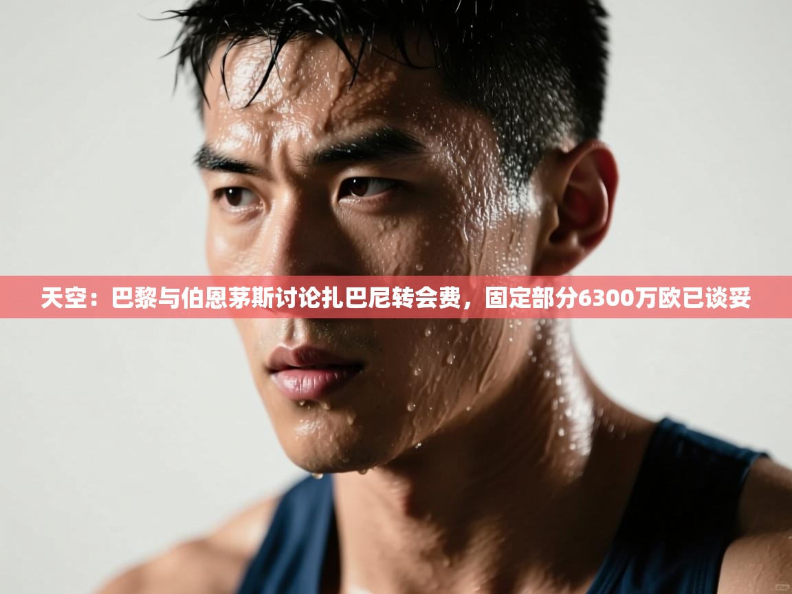 开云体育在线下载-天空：巴黎与伯恩茅斯讨论扎巴尼转会费，固定部分6300万欧已谈妥