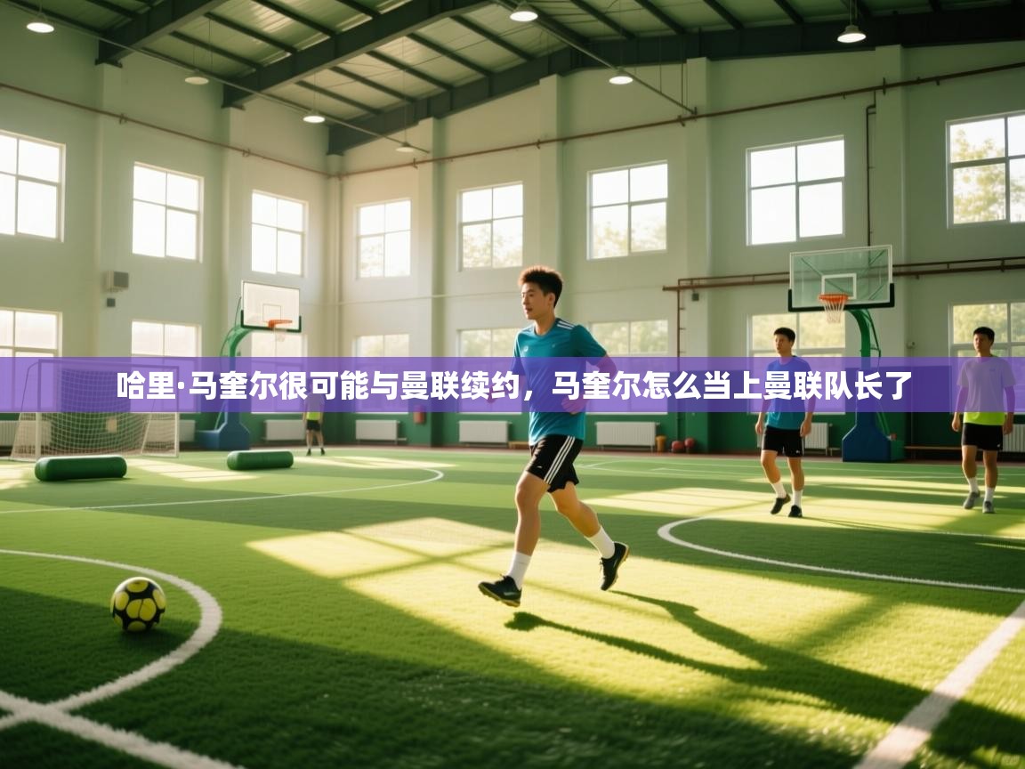 开云体育在线入口-哈里·马奎尔很可能与曼联续约，马奎尔怎么当上曼联队长了  第4张