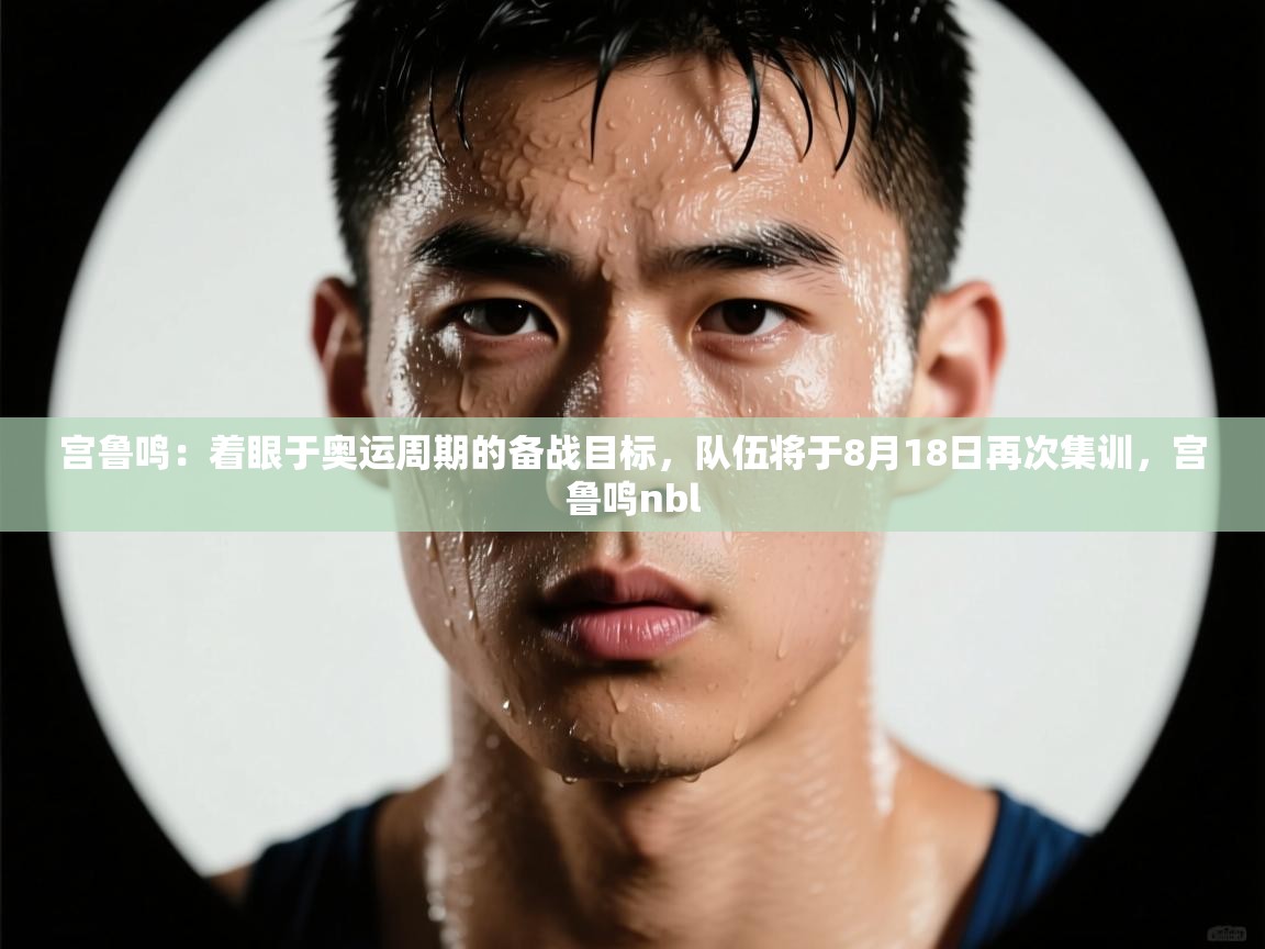 kaiyun体育入口-宫鲁鸣：着眼于奥运周期的备战目标，队伍将于8月18日再次集训，宫鲁鸣nbl  第3张