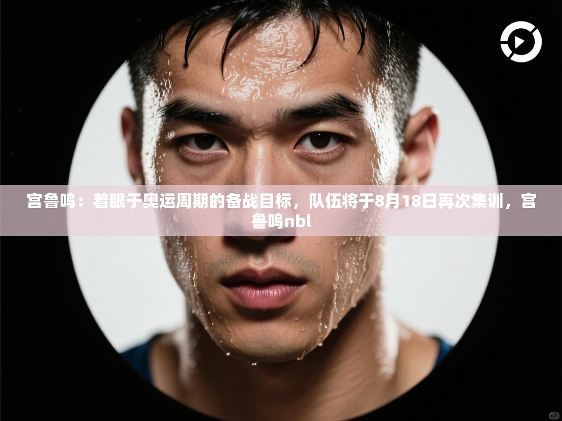 kaiyun体育入口-宫鲁鸣：着眼于奥运周期的备战目标，队伍将于8月18日再次集训，宫鲁鸣nbl  第2张