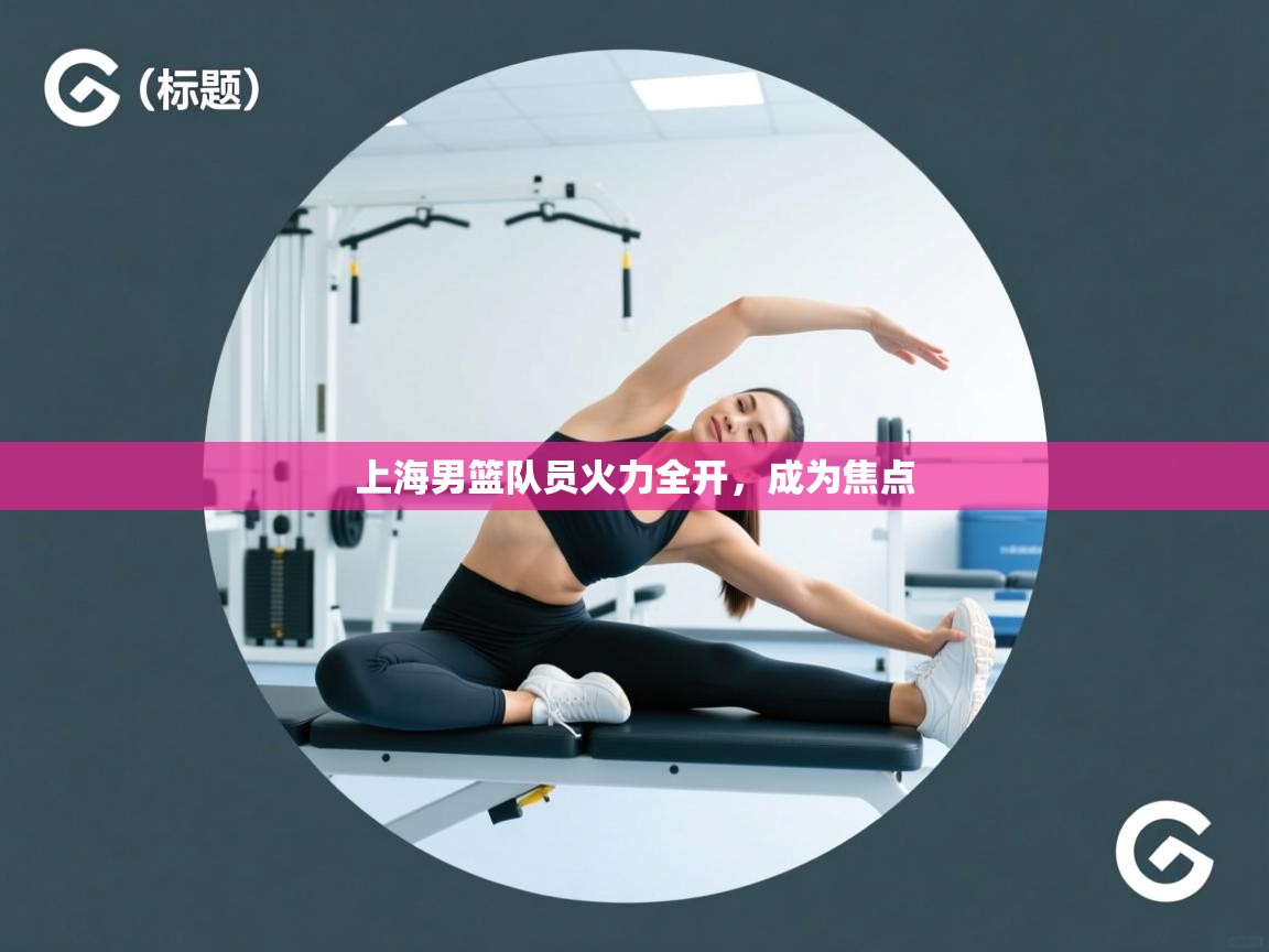 开云体育app下载地址-上海男篮队员火力全开,成为焦点 第2张