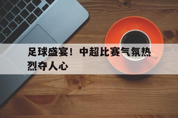 开运体育网页版-包含足球盛宴！中超比赛气氛热烈夺人心的词条